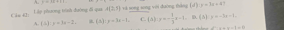 y=3x+11. ?
Câu 42: Lập phương trình đường đi qua A(2;5) và song song với đường thẳng (d): y=3x+4
A. (△ ):y=3x-2. B. (△ ):y=3x-1. C. (△ ):y=- 1/3 x-1. D. (△): y=-3x-1. 
đường thắng d':x+y-1=0