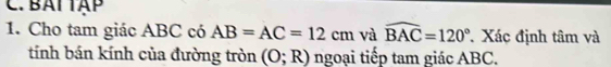 BAI TAP 
1. Cho tam giác ABC có AB=AC=12cm và widehat BAC=120° Xác định tâm và 
tính bán kính của đường tròn (O;R) ngoại tiếp tam giác ABC.