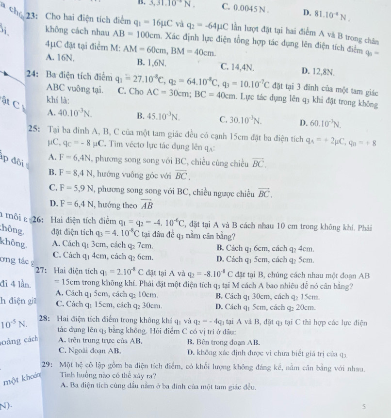 B. 3,31.10^(-6)N. C. 0.0045 N . D. 81.10^(-8)N.
a chủ 23: Cho hai điện tích điểm q_1=16mu C và q_2=-64mu C lần lượt đặt tại hai điểm A và B trong chân
Bi không cách nhau AB=100cm. Xác định lực điện tổng hợp tác dụng lên điện tích điểm q_0=
4μC đặt tại điểm M: AM=60cm,BM=40cm.
A. 16N. B. 1,6N. C. 14,4N. D. 12,8N.
24: Ba điện tích điểm q_1=27.10^(-8)C,q_2=64.10^(-8)C,q_3=10.10^(-7)C đặt tại 3 đinh của một tam giác
ABC vuông tại. C. Cho AC=30cm;BC=40cm. Lực tác dụng lên
khí là: q_3 khi đặt trong không
ật C A. 40.10^(-3)N.
B. 45.10^(-3)N. C. 30.10^(-3)N. D. 60.10^(-3)N.
25: Tại ba đinh A, B, C của một tam giác đều có cạnh 15cm đặt ba điện tích q_A=+2mu C,q_B=+8
μC, q_C=-8mu C *. Tim véctơ lực tác dụng lên qạ:
p đôi vector BC.
A. F=6,4N , phương song song với BC, chiều cùng chiều
B. F=8,4N , hướng vuông góc với vector BC.
C. F=5,9N , phương song song với BC, chiều ngược chiều vector BC.
D. F=6,4N , hướng theo vector AB
môi ε 26: Hai điện tích điểm q_1=q_2=-4.10^(-6)C , đặt tại A và B cách nhau 10 cm trong không khí. Phải
hông đặt điện tích q_3=4.10^(-8)C tại đâu đề q3 nằm cân bằng?
không. A. Cách q_1 3cm, cách q_27cm. B. Cách q_16cm , cách q_24cm.
C. Cách q1 4cm, cách q_2 6cm. D. Cách q1 5cm, cách q_2 5cm.
ong tác g
27: Hai điện tích q_1=2.10^(-8)C đặt tại A và q_2=-8.10^(-8)C đặt tại B, chúng cách nhau một đoạn AB
đi 4 lần. =15cm trong không khí. Phải đặt một điện tích q₃ tại M cách A bao nhiêu để nó cân bằng?
A. Cách q_15cm , cách q_210cm. B. Cách q₁ 30cm, cách q_215cm.
h điện giữ C. Cách q_1 15c :m, cách q_230cm. D. Cách q1 5cm, cách q_220cm.
10^(-5)N. 28: Hai điện tích điểm trong không khí qị và q_2=-4q_1 tại A và B, đặt q_3 tại C thì hợp các lực điện
tác dụng lên q3 bằng không. Hỏi điểm C có vị trí ở đâu:
oảng cách A. trên trung trực của AB. B. Bên trong đoạn AB.
C. Ngoài đoạn AB. D. không xác định được vì chưa biết giá trị của q3
29: Một hệ cô lập gồm ba điện tích điểm, có khối lượng không đáng kể, nằm cân bằng với nhau.
một khoản Tình huống nào có thể xảy ra?
A. Ba điện tích cùng dấu nằm ở ba đinh của một tam giác đều.
N). 5