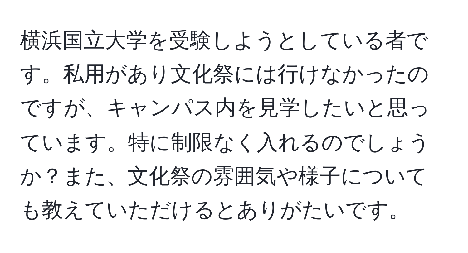 横浜国立大学を受験しようとしている者です。私用があり文化祭には行けなかったのですが、キャンパス内を見学したいと思っています。特に制限なく入れるのでしょうか？また、文化祭の雰囲気や様子についても教えていただけるとありがたいです。