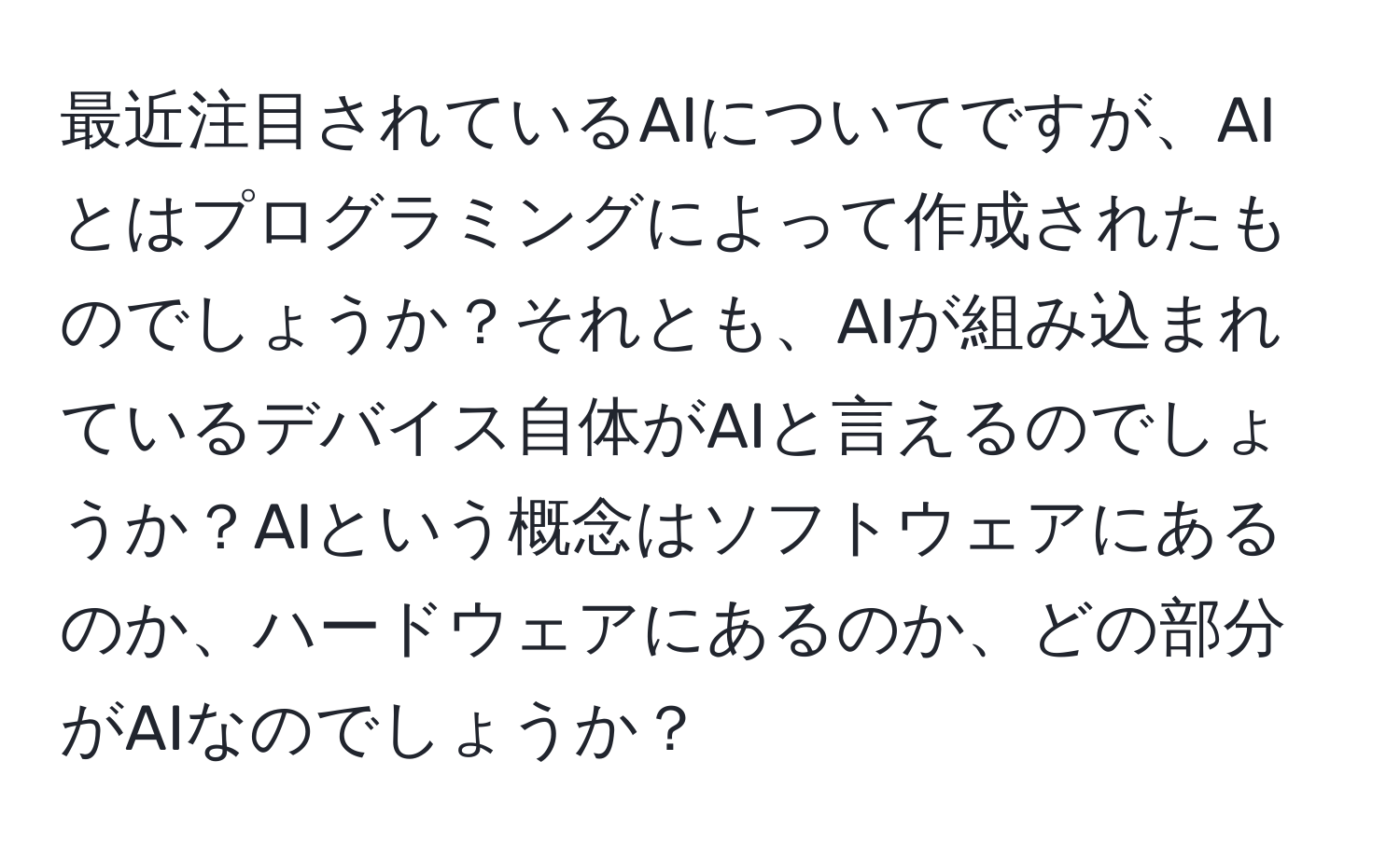 最近注目されているAIについてですが、AIとはプログラミングによって作成されたものでしょうか？それとも、AIが組み込まれているデバイス自体がAIと言えるのでしょうか？AIという概念はソフトウェアにあるのか、ハードウェアにあるのか、どの部分がAIなのでしょうか？