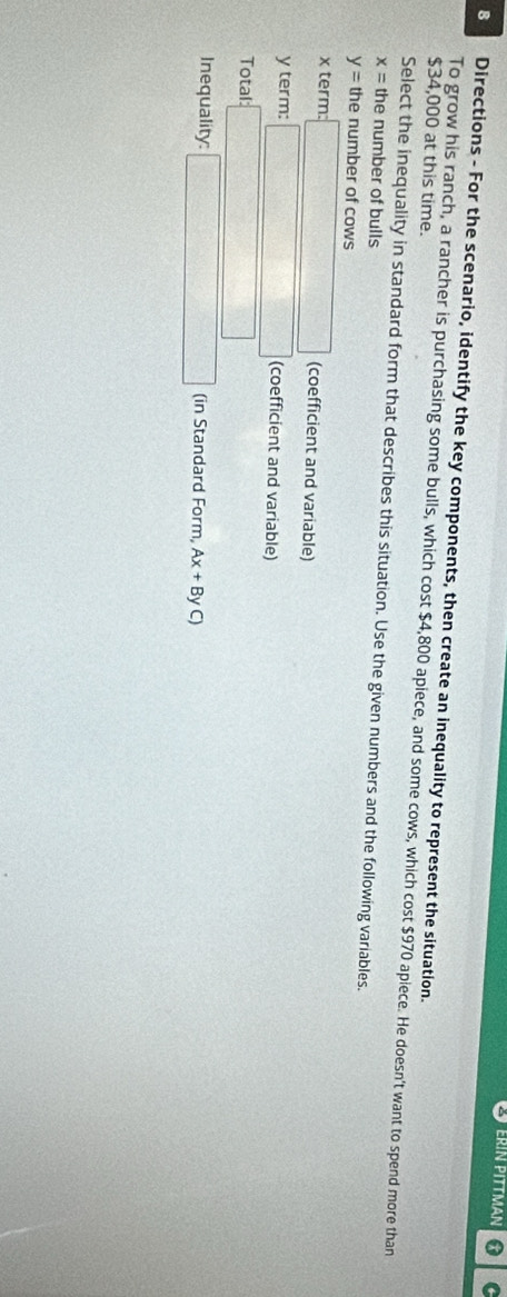 ERIN PITTMAN * C
8 Directions - For the scenario, identify the key components, then create an inequality to represent the situation.
$34,000 at this time.
To grow his ranch, a rancher is purchasing some bulls, which cost $4,800 apiece, and some cows, which cost $970 apiece. He doesn't want to spend more than
Select the inequality in standard form that describes this situation. Use the given numbers and the following variables.
x= the number of bulls
y= the number of cows
x term: □ (coefficient and variable)
y term: □ (coefficient and variable)
Total: □ 
Inequality: □ (in Standard Form, Ax+ByC)