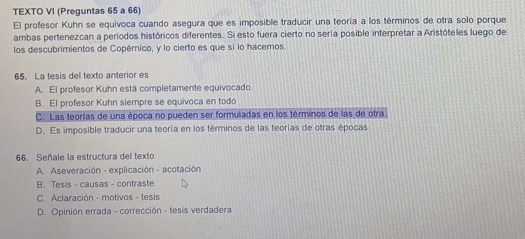 TEXTO VI (Preguntas 65 a 66)
El profesor Kuhn se equivoca cuando asegura que es imposible traducir una teoría a los términos de otra solo porque
ambas pertenezcan a periodos históricos diferentes. Si esto fuera cierto no sería posible interpretar a Aristóteles luego de
los descubrimientos de Copérnico, y lo cierto es que sí lo hacemos.
65. La tesis del texto anterior es
A. El profesor Kuhn está completamente equivocado.
B. El profesor Kuhn siempre se equivoca en todo
C. Las teorías de una época no pueden ser formuladas en los términos de las de otra.
D. Es imposible traducir una teoría en los términos de las teorías de otras épocas.
66. Señale la estructura del texto
A. Aseveración - explicación - acotación
B. Tesis - causas - contraste
C. Aclaración - motivos - tesis
D. Opinión errada - corrección - tesis verdadera