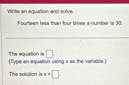 Write an equation and solve. 
Fourteen less than four times a number is 30. 
The equation is □. 
(Type an equation using x as the variable.) 
The solution is x=□.