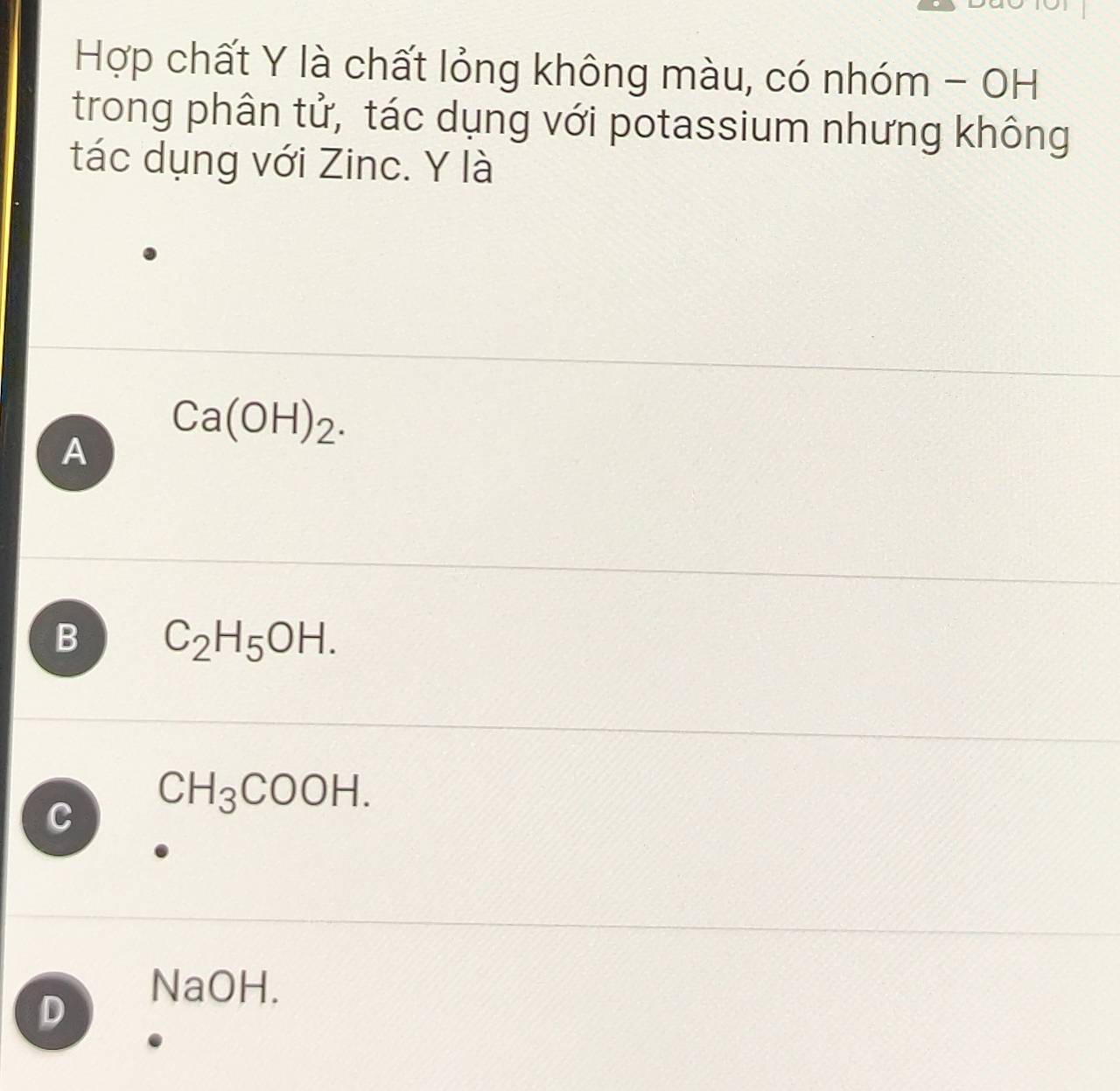 Hợp chất Y là chất lỏng không màu, có nhóm - OH
trong phân tử, tác dụng với potassium nhưng không
tác dụng với Zinc. Y là
Ca(OH)_2. 
A
B C_2H_5OH.
CH_3COOH.
D
NaOH.