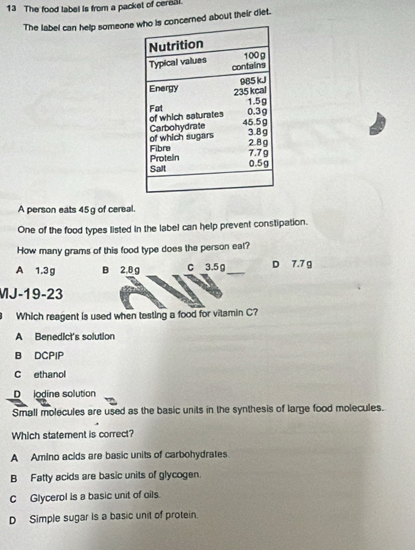 The food label is from a packet of cereal.
The label can help someone cerned about their diet.
A person eats 45 g of cereal.
One of the food types listed in the label can help prevent constipation.
How many grams of this food type does the person eal?
A 1.3g B 2,8 g C 3.5 g _ D 7.7 g
MJ-19 -23
Which reagent is used when testing a food for vitamin C?
A Benedict's solution
B DCPIP
C ethanol
D lodine solution
Small molecules are used as the basic units in the synthesis of large food molecules.
Which statement is correct?
A Amino acids are basic units of carbohydrates
B Fatty acids are basic units of glycogen.
C Glycerol is a basic unit of oils.
D Simple sugar Is a basic unit of protein.