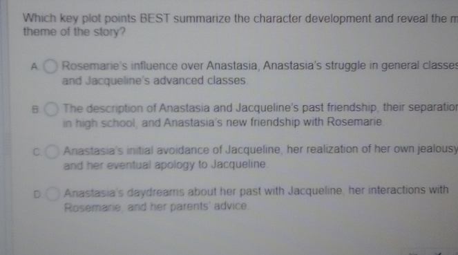 Which key plot points BEST summarize the character development and reveal the m
theme of the story?
A Rosemarie's influence over Anastasia, Anastasia's struggle in general classes
and Jacqueline's advanced classes.
B The description of Anastasia and Jacqueline's past friendship, their separatior
in high school, and Anastasia's new friendship with Rosemarie.
C. Anastasia's initial avoidance of Jacqueline, her realization of her own jealousy
and her eventual apology to Jacqueline.
Anastasia's daydreams about her past with Jacqueline, her interactions with
Rosemarie, and her parents' advice.