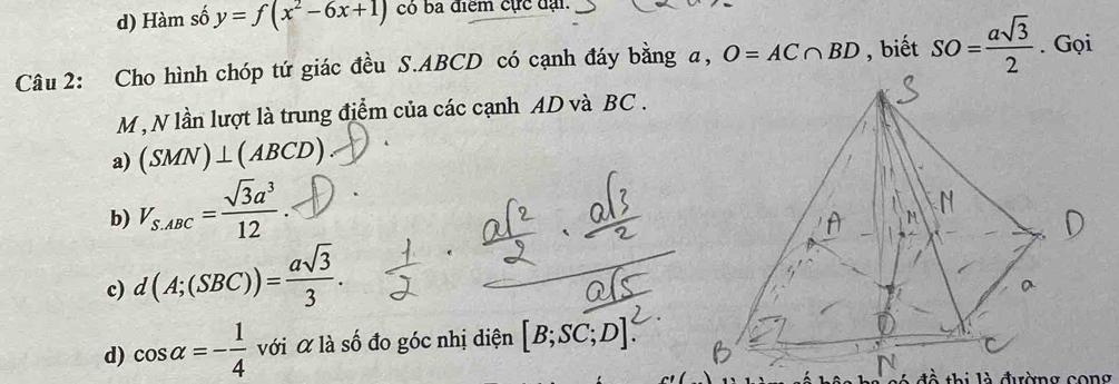 d) Hàm số y=f(x^2-6x+1) có ba điểm cực đại.
Câu 2: Cho hình chóp tứ giác đều S. ABCD có cạnh đáy bằng a, O=AC∩ BD , biết SO= asqrt(3)/2 . Gọi
M , N lần lượt là trung điểm của các cạnh AD và BC.
a) (SMN)⊥ (ABCD)
b) V_S.ABC= sqrt(3)a^3/12 
c) d(A;(SBC))= asqrt(3)/3 .
d) cos alpha =- 1/4  với α là số đo góc nhị diện [B;SC;D]
thi là đường cong