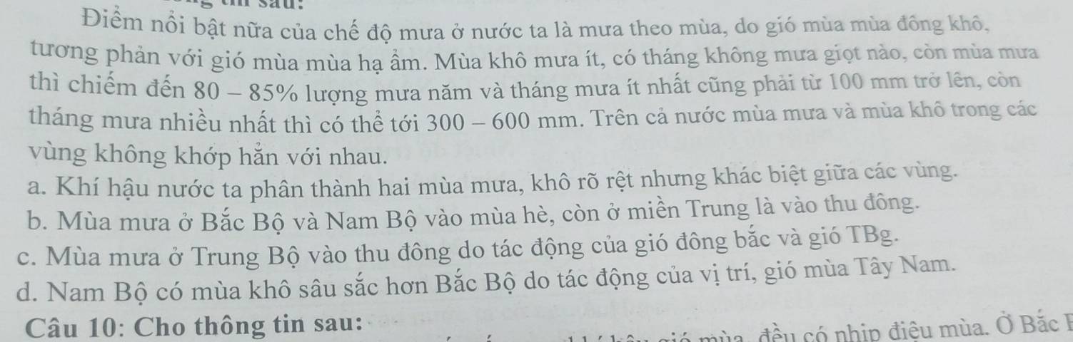 sau
Điểm nổi bật nữa của chế độ mưa ở nước ta là mưa theo mùa, do gió mùa mùa đông khô.
tương phản với gió mùa mùa hạ ầm. Mùa khô mưa ít, có tháng không mưa giọt nào, còn mùa mưa
thì chiếm đến 80 - 85% lượng mưa năm và tháng mưa ít nhất cũng phải từ 100 mm trở lên, còn
tháng mưa nhiều nhất thì có thể tới 300 - 600 mm. Trên cả nước mùa mưa và mùa khô trong các
vùng không khớp hằn với nhau.
a. Khí hậu nước ta phân thành hai mùa mưa, khô rõ rệt nhưng khác biệt giữa các vùng.
b. Mùa mưa ở Bắc Bộ và Nam Bộ vào mùa hè, còn ở miền Trung là vào thu đông.
c. Mùa mưa ở Trung Bộ vào thu đông do tác động của gió đông bắc và gió TBg.
d. Nam Bộ có mùa khô sâu sắc hơn Bắc Bộ do tác động của vị trí, gió mùa Tây Nam.
Câu 10: Cho thông tin sau:
nùa, đều có nhịp điệu mùa. Ở Bắc F