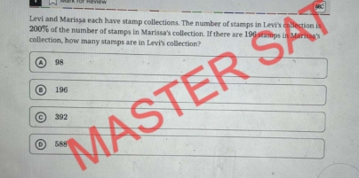 AR
Levi and Marissa each have stamp collections. The number of stamps in Levi's collection is
200% of the number of stamps in Marissa's collection. If there are 19
collection, how many stamps are in Levi's collection?
98
196
588 MASTER SA
392