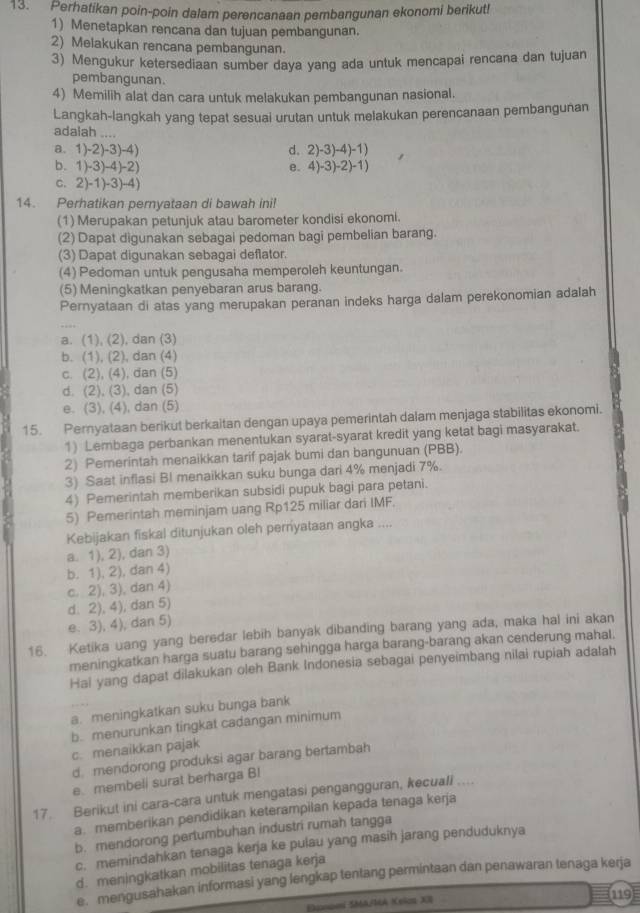 Perhatikan poin-poin dalam perencanaan perbangunan ekonomi berikut!
1) Menetapkan rencana dan tujuan pembangunan.
2) Melakukan rencana pembangunan.
3) Mengukur ketersediaan sumber daya yang ada untuk mencapai rencana dan tujuan
pembangunan.
4) Memilih alat dan cara untuk melakukan pembangunan nasional.
Langkah-langkah yang tepat sesuai urutan untuk melakukan perencanaan pembangunan
adaiah ....
a. |)-2)-3 -4) d. 2)-3)-4)-1)
b. 1)-3)-4)-2) e. 4)-3)-2)-1)
c. 2)-1)-3)-4)
14. Perhatikan pernyataan di bawah ini!
(1) Merupakan petunjuk atau barometer kondisi ekonomi.
(2) Dapat digunakan sebagai pedoman bagi pembelian barang.
(3) Dapat digunakan sebagai deflator.
(4) Pedoman untuk pengusaha memperoleh keuntungan.
(5) Meningkatkan penyebaran arus barang.
Pernyataan di atas yang merupakan peranan indeks harga dalam perekonomian adalah
a. (1), (2), dan (3)
b. (1), (2), dan (4)
c. (2), (4), dan (5)
d. (2), (3), dan (5)
e. (3), (4), dan (5)
15. Pernyataan berikut berkaitan dengan upaya pemerintah dalam menjaga stabilitas ekonomi.
1) Lembaga perbankan menentukan syarat-syarat kredit yang ketat bagi masyarakat.
2) Pemerintah menaikkan tarif pajak bumi dan bangunuan (PBB).
3) Saat inflasi BI menaikkan suku bunga dari 4% menjadi 7%.
4) Pemerintah memberikan subsidi pupuk bagi para petani.
5) Pemerintah meminjam uang Rp125 miliar dari IMF.
Kebijakan fiskal ditunjukan oleh pernyataan angka ....
a. 1), 2), dan 3)
b. 1), 2), dan 4)
c. 2), 3), dan 4)
d. 2), 4), dan 5)
e. 3), 4), dan 5)
16. Ketika uang yang beredar lebih banyak dibanding barang yang ada, maka hal ini akan
meningkatkan harga suatu barang sehingga harga barang-barang akan cenderung mahal.
Hai yang dapat dilakukan oleh Bank Indonesia sebagai penyeimbang nilai rupiah adalah
a. meningkatkan suku bunga bank
b. menurunkan tingkat cadangan minimum
c. menaikkan pajak
d. mendorong produksi agar barang bertambah
e. membeli surat berharga B!
17. Berikut ini cara-cara untuk mengatasi pengangguran, kecuali
a. memberikan pendidikan keterampilan kepada tenaga kerja
b. mendorong pertumbuhan industri rumah tangga
c. memindahkan tenaga kerja ke pulau yang masih jarang penduduknya
d. meningkatkan mobilitas tenaga kerja
e. mengusahakan informasi yang lengkap tentang permintaan dan penawaran tenaga kerja
119
Eooami SMA/MA Kelon XI