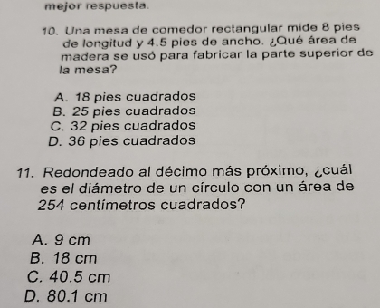 mejor respuesta.
10. Una mesa de comedor rectangular mide 8 pies
de longitud y 4.5 pies de ancho. ¿Qué área de
madera se usó para fabricar la parte superior de
la mesa?
A. 18 pies cuadrados
B. 25 pies cuadrados
C. 32 pies cuadrados
D. 36 pies cuadrados
11. Redondeado al décimo más próximo, ¿cuál
es el diámetro de un círculo con un área de
254 centímetros cuadrados?
A. 9 cm
B. 18 cm
C. 40.5 cm
D. 80.1 cm