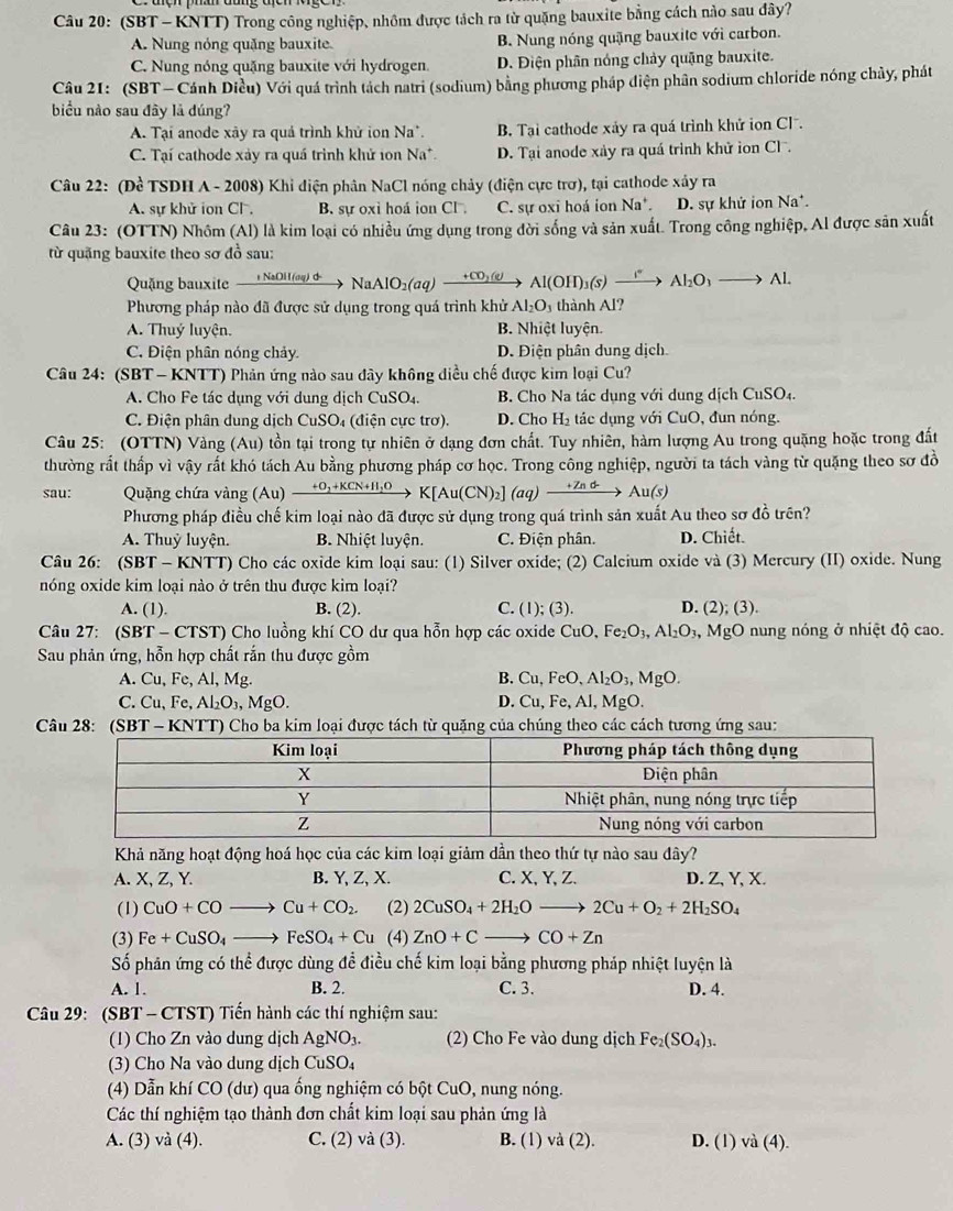 (SBT - KNTT) Trong công nghiệp, nhôm được tách ra từ quặng bauxite bằng cách nào sau đây?
A. Nung nóng quặng bauxite B. Nung nóng quặng bauxite với carbon.
C. Nung nóng quặng bauxite với hydrogen. D. Điện phân nóng chảy quặng bauxite.
Câu 21: (SBT — Cánh Diều) Với quá trình tách natri (sodium) bằng phương pháp diện phân sodium chloride nóng chủy, phát
biểu nào sau đây là dúng?
A. Tại anode xây ra quả trình khử ion Na*. B. Tại cathode xảy ra quá trình khử ion Cl.
C. Tại cathode xảy ra quá trình khử 1on Na D. Tại anode xảy ra quá trình khử ion Cl .
Câu 22: (Đề TSDH A - 2008) Khỉ điện phân NaCl nóng chảy (điện cực trơ), tại cathode xây ra
A. sự khử ion Cl. B. sự oxi hoá ion Cl C. sự oxi hoá ion Na*. D. sự khử ion Na^+.
Câu 23: (OTTN) Nhôm (Al) là kim loại có nhiều ứng dụng trong đời sống và sản xuất. Trong công nghiệp, Al được sản xuất
từ quặng bauxite theo sơ đồ sau:
Quặng bauxite   NaOH  (qq) d NaAlO_2(aq)- _ (0)(e) Al(OH)_3(s)xrightarrow [^2Al_2O_3to Al.
Phương pháp nào đã được sử dụng trong quá trình khử Al_2O_3 thành Al?
A. Thuý luyện. B. Nhiệt luyện.
C. Điện phân nóng chảy. D. Điện phân dung dịch
Câu 24: (SBT - KNTT) Phản ứng nào sau đây không diều chế được kim loại Cu?
A. Cho Fe tác dụng với dung dịch CuSO4. B. Cho Na tác dụng với dung dịch CuSO_4
C. Điện phân dung dịch CuSO₄ (điện cực trơ). D. Cho H_2 tác dụng với CuO, đun nóng.
Câu 25: (OTTN) Vàng (Au) tồn tại trong tự nhiên ở dạng đơn chất. Tuy nhiên, hàm lượng Au trong quặng hoặc trong đất
thường rất thấp vì vậy rất khó tách Au bằng phương pháp cơ học. Trong công nghiệp, người ta tách vàng từ quặng theo sơ đồ
sau:  Quặng chứa vàng (Au) xrightarrow +O_2+KCN+H_2OK[Au(CN)_2](aq)xrightarrow +Znd-Au(s)
Phương pháp điều chế kim loại nào đã được sử dụng trong quá trình sản xuất Au theo sơ đồ trên?
A. Thuỷ luyện. B. Nhiệt luyện. C. Điện phân. D. Chiết.
Câu 26: (SBT - KNTT) Cho các oxide kim loại sau: (1) Silver oxide; (2) Calcium oxide và (3) Mercury (II) oxide. Nung
nóng oxide kim loại nào ở trên thu được kim loại?
A. (1). B. (2). C. (1); (3). D. (2);(3).
Câu 27: (SBT - CTST) Cho luồng khí CO dư qua hỗn hợp các oxide CuO,Fe_2O_3,Al_2O_3,MgO nung nóng ở nhiệt độ cao.
Sau phản ứng, hỗn hợp chất rắn thu được gồm
B.
A. Cu, Fe, Al, Mg. Cu,FeO,Al_2O_3,MgO.
C. Cu,Fe,Al_2O_3,MgO. D. Cu,Fe,Al,MgO.
Câu 28: (SBT-KNTT) O Cho ba kim loại được tách từ quặng của chúng theo các cách tương ứng sau:
Khả năng hoạt động hoá học của các kim loại giảm dần theo thứ tự nào sau đây?
A. X, Z, Y. B. Y, Z, X. C. X, Y, Z. D. Z, Y, X.
(1) CuO+COto Cu+CO_2. (2) 2CuSO_4+2H_2Oto 2Cu+O_2+2H_2SO_4
(3) Fe+CuSO_4to FeSO_4+Cu (4) ZnO+Cto CO+Zn
Số phân ứng có thể được dùng đề điều chế kim loại bằng phương pháp nhiệt luyện là
A. 1. B. 2. C. 3. D. 4.
Câu 29: (SBT - CTST) Tiến hành các thí nghiệm sau:
(1) Cho Zn vào dung dịch AgNO_3. (2) Cho Fe vào dung dịch Fe_2(SO_4)_3.
(3) Cho Na vào dung dịch CuSO_4
(4) Dẫn khí CO(du) qua ống nghiệm có bột CuO, nung nóng.
Các thí nghiệm tạo thành đơn chất kim loại sau phản ứng là
A. (3) va(4) C. (2) va(3 ). B. (1) va(2) D. (1) va(4).