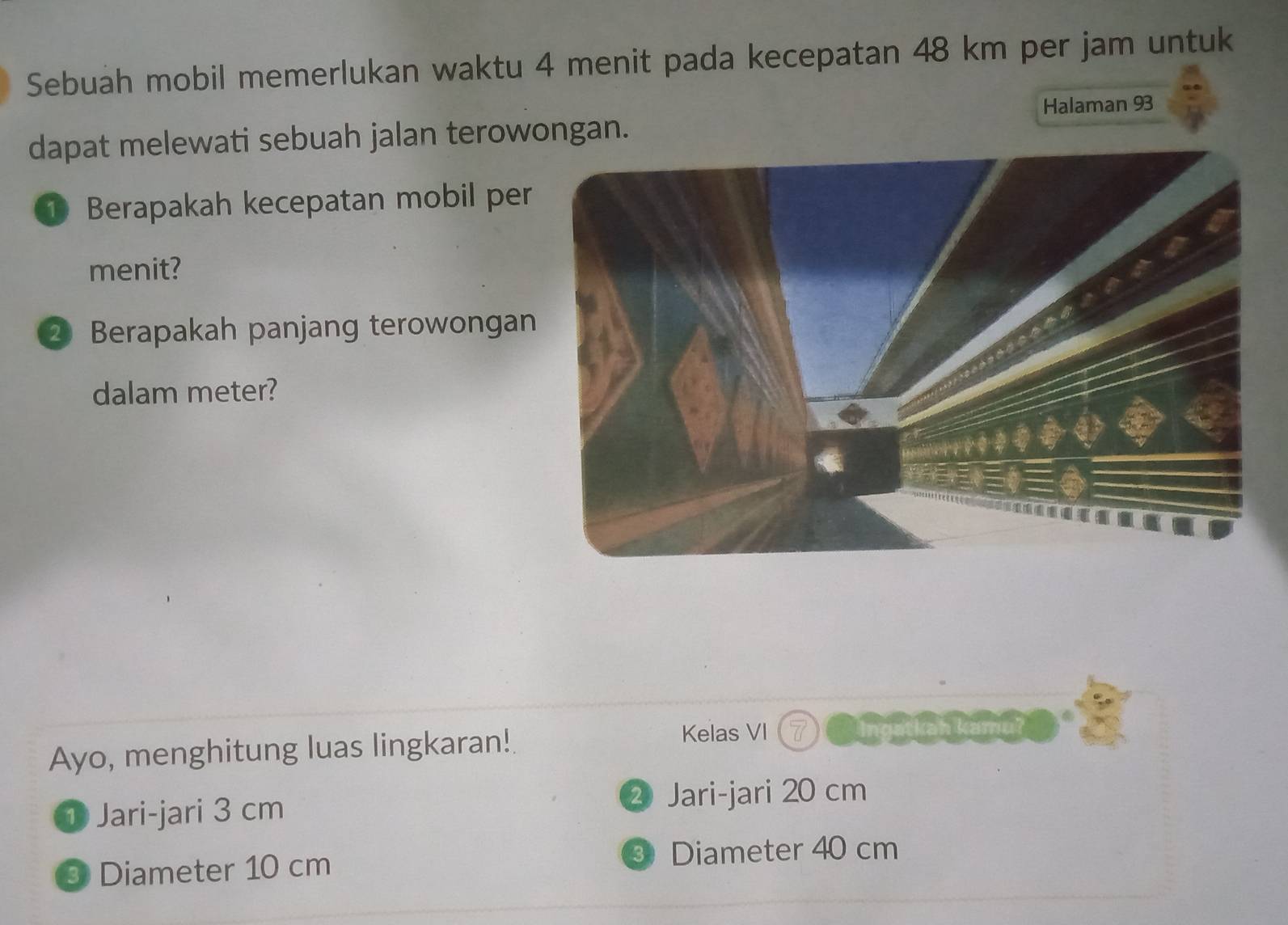 Sebuah mobil memerlukan waktu 4 menit pada kecepatan 48 km per jam untuk
dapat melewati sebuah jalan terowongan. Halaman 93
① Berapakah kecepatan mobil per
menit?
② Berapakah panjang terowongan
dalam meter?
Ayo, menghitung luas lingkaran!
Kelas VI
① Jari-jari 3 cm
② Jari-jari 20 cm
9 Diameter 10 cm
③ Diameter 40 cm