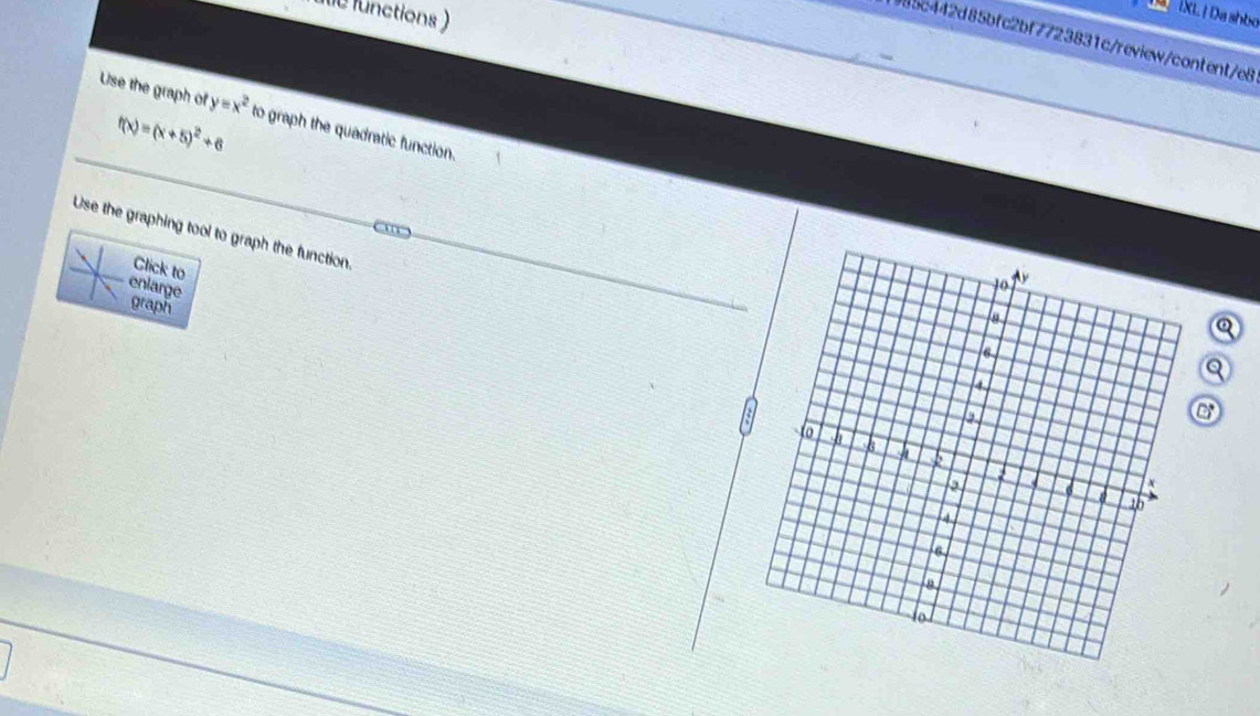 functions ) 
T XL | Da shbo 
985c442d85bfc2bf7723831c/review/content/e8 
Use the graph of y=x^2 to graph the quadratic function.
f(x)=(x+5)^2+6
Use the graphing tool to graph the function. 
Click to 
enlarge 
graph 
Q 
Q 
a