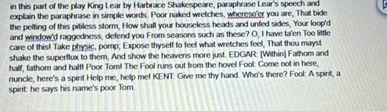 in this part of the play King Lear by Harbrace Shakespeare, paraphrase Lear's speech and 
explain the paraphrase in simple words. Poor naked wretches, whereso'er you are, That bide 
the pelting of this pitiless storm, How shall your houseless heads and unfed sides, Your loop'd 
and window'd raggedness, defend you From seasons such as these? O, I have ta'en Too little 
care of this! Take physic, pomp; Expose thyself to feel what wretches feel, That thou mayst 
shake the superflux to them, And show the heavens more just. EDGAR: [Within] Fathom and 
half, fathom and half! Poor Tom! The Fool runs out from the hovel Fool: Come not in here, 
nuncle, here's a spirit Help me, help me! KENT: Give me thy hand. Who's there? Fool: A spirit, a 
spirit: he says his name's poor Tom.