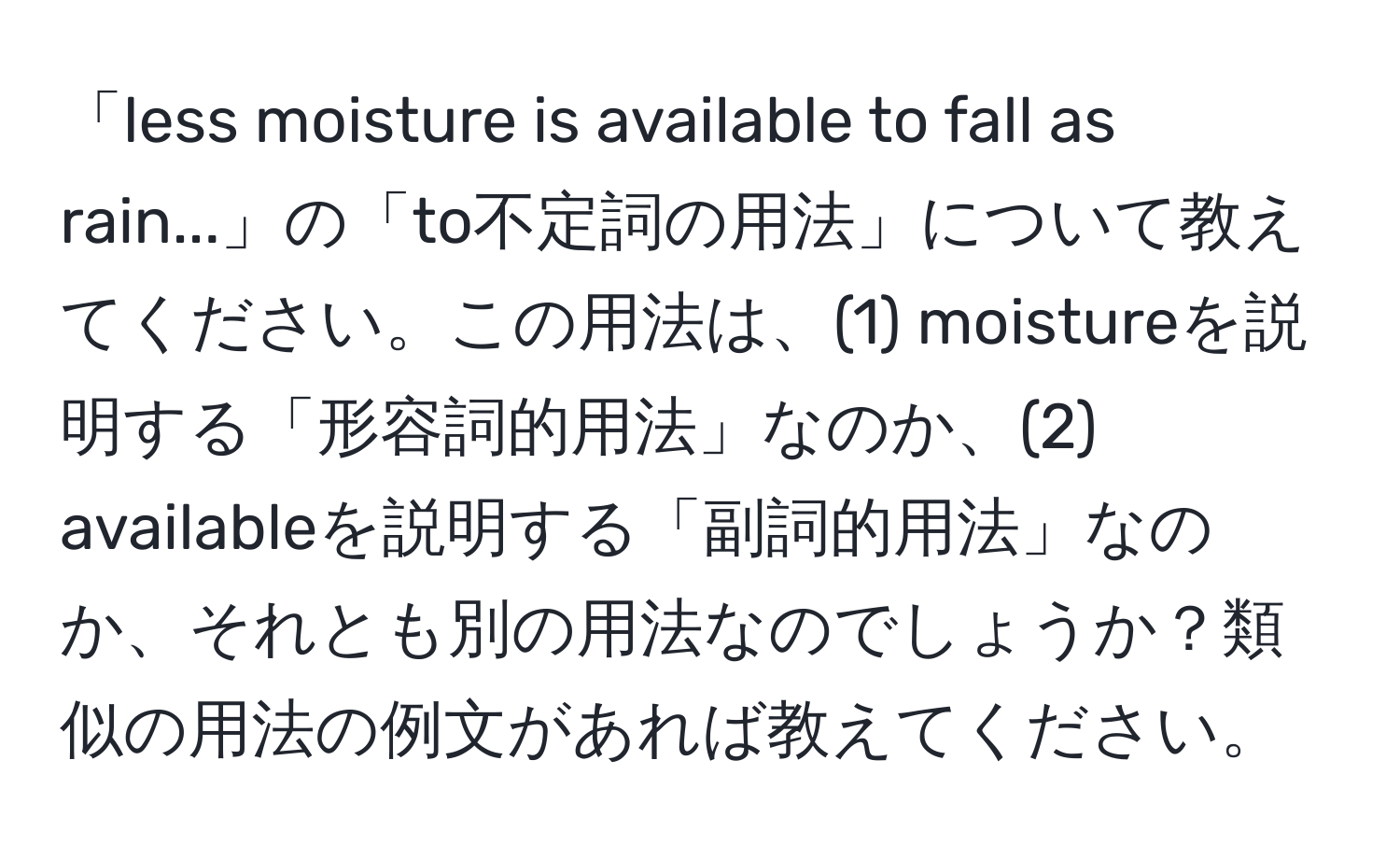 「less moisture is available to fall as rain...」の「to不定詞の用法」について教えてください。この用法は、(1) moistureを説明する「形容詞的用法」なのか、(2) availableを説明する「副詞的用法」なのか、それとも別の用法なのでしょうか？類似の用法の例文があれば教えてください。