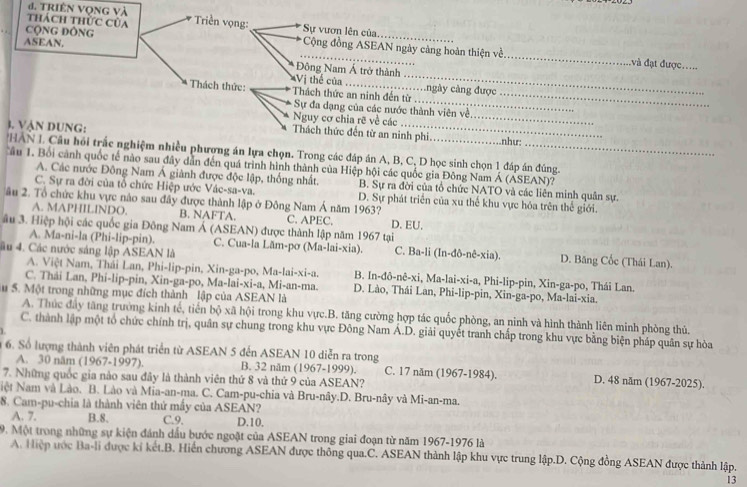 đ. Triên vọng và
thách thừc của Triền vọng:  Sự vươn lên của
CộNG ĐôNG  Cộng đồng ASEAN ngày cảng hoàn thiện về
ASEAN,
_
_
_
:và đạt được._
Đông Nam Á trở thành
Vị thể của
_
Thách thức: Thách thức an ninh đến từ cngày cảng được_
Sự đa dạng của các nước thành viên về.
Nguy cơ chia rẽ về các_
3. Vận DUNG: _như:
Thách thức đến từ an ninh phi
HAN L Câu hồi trấc nghiệm nhiều phương án lựa chọn. Trong các đáp án A, B, C, D học sinh chọn 1 đáp án đúng.
Câu 1. Bối cảnh quốc tế nào sau đây dẫn đến quá trình hình thành của Hiệp hội các quốc gia Đông Nam Á (ASEAN)?
A. Các nước Đông Nam Á giành được độc lập, thống nhất. B. Sự ra đời của tổ chức NATO và các liên minh quân sự.
C. Sự ra đời của tổ chức Hiệp ước Vác-sa-va. D. Sự phát triển của xu thế khu vực hóa trên thế giới.
âu 2. Tổ chức khu vực nào sau đây được thành lập ở Đông Nam Á năm 1963?
A. MAPHILINDO. B. NAFTA. C. APEC. D. EU.
âu 3. Hiệp hội các quốc gia Đông Nam Á (ASEAN) được thành lập năm 1967 tại
A. Ma-ni-la (Phi-lip-pin). C. Cua-la Lãm-pơ (Ma-lai-xia). C. Ba-li (In-đô-nê-xia). D. Băng Cốc (Thái Lan).
âu 4. Các nước sáng lập ASEAN là
A. Việt Nam, Thái Lan, Phi-lip-pin, Xin-ga-po, Ma-lai-xi-a. B. In-đô-nê-xi, Ma-lai-xi-a, Phi-lip-pin, Xin-ga-po, Thái Lan.
C. Thái Lan, Phi-lip-pin, Xin-ga-po, Ma-lai-xi-a, Mi-an-ma. D. Lào, Thái Lan, Phi-lip-pin, Xin-ga-po, Ma-lai-xia.
u 5. Một trong những mục đích thành lập của ASEAN là
A. Thúc đây tăng trường kinh tế, tiến bộ xã hội trong khu vực.B. tăng cường hợp tác quốc phòng, an ninh và hình thành liên minh phòng thủ.
C. thành lập một tổ chức chính trị, quân sự chung trong khu vực Đông Nam Á.D. giải quyết tranh chấp trong khu vực bằng biện pháp quân sự hòa
6. Số lượng thành viên phát triển từ ASEAN 5 đến ASEAN 10 diễn ra trong
A. 30 năm (1967-1997). B. 32 năm (1967-1999). C. 17 năm (1967-1984). D. 48 năm (1967-2025).
7. Những quốc gia nào sau đây là thành viên thứ 8 và thứ 9 của ASEAN?
Niệt Nam và Lào. B. Lào và Mia-an-ma. C. Cam-pu-chia và Bru-nây.D. Bru-nây và Mi-an-ma.
8. Cam-pu-chia là thành viên thứ mấy của ASEAN?
A. 7. B.8. C.9. D.10.
9. Một trong những sự kiện đánh dầu bước ngoặt của ASEAN trong giai đoạn từ năm 1967-1976 là
A. Hiệp ước Ba-li được kỉ kết.B. Hiển chương ASEAN được thông qua.C. ASEAN thành lập khu vực trung lập.D. Cộng đồng ASEAN được thành lập.
13