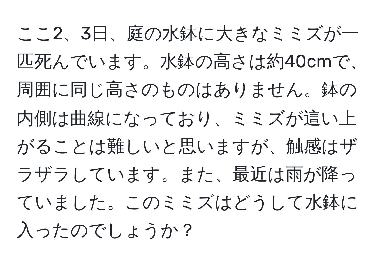 ここ2、3日、庭の水鉢に大きなミミズが一匹死んでいます。水鉢の高さは約40cmで、周囲に同じ高さのものはありません。鉢の内側は曲線になっており、ミミズが這い上がることは難しいと思いますが、触感はザラザラしています。また、最近は雨が降っていました。このミミズはどうして水鉢に入ったのでしょうか？