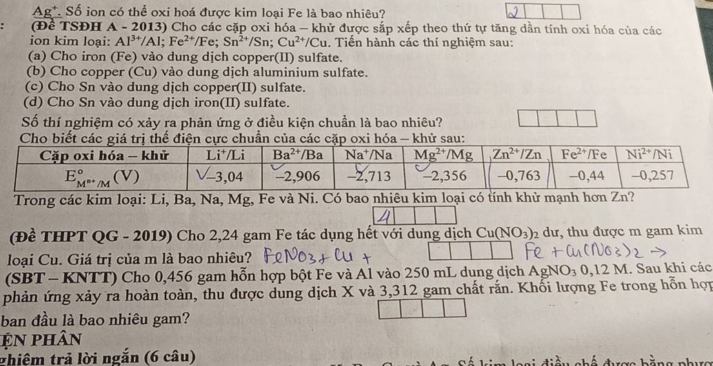 Ag*. Số ion có thể oxi hoá được kim loại Fe là bao nhiêu?
(Để TSĐH A - 2013) Cho các cặp oxi hóa — khử được sắp xếp theo thứ tự tăng dần tính oxi hóa của các
ion kim loại: Al^(3+)/Al;Fe^(2+)/Fe;Sn^(2+)/Sn;Cu^(2+)/Cu. Tiến hành các thí nghiệm sau:
(a) Cho iron (Fe) vào dung dịch copper(II) sulfate.
(b) Cho copper (Cu) vào dung dịch aluminium sulfate.
(c) Cho Sn vào dung dịch copper(II) sulfate.
(d) Cho Sn vào dung dịch iron(II) sulfate.
Số thí nghiệm có xảy ra phản ứng ở điều kiện chuẩn là bao nhiêu?
Trong các kim loại: Li, Ba, Na, Mg, Fe và Ni. Có bao nhiêu kim loại có tính khử mạnh hơn Zn?
(Đề THPT QG - 2019) Cho 2,24 gam Fe tác dụng hết với dung dịch Cu(NO_3)_2 dư, thu được m gam kim
loại Cu. Giá trị của m là bao nhiêu?
(SBT - KNTT) Cho 0,456 gam hỗn hợp bột Fe và Al vào 250 mL dung dịch AgNO )3 3 0,12 M. Sau khi các
phản ứng xảy ra hoàn toàn, thu được dung dịch X và 3,312 gam chất rắn. Khối lượng Fe trong hỗn hợp
ban đầu là bao nhiêu gam?
ện phân
thiệm trả lời ngắn (6 câu)