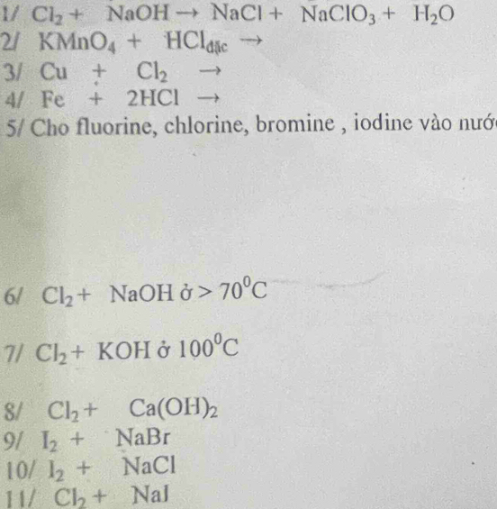 1/ Cl_2+NaOHto NaCl+NaClO_3+H_2O
2/ KMnO_4+HCl_dlcto
3/ Cu+Cl_2to
4/ Fe+2HClto
5 Cho fluorine, chlorine, bromine , iodine vào nướ 
6/ Cl_2+NaOHdelta >70^0C
7/ Cl_2+KOHdelta r 100°C
8/ Cl_2+Ca(OH)_2
9/ I_2+NaBr
10/ I_2+NaCl
11/ Cl_2+NaI