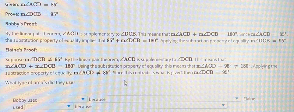 Given: m∠ ACD=85°
Prove: m∠ DCB=95°
Bobby's Proof:
By the linear pair theorem, ∠ ACD is supplementary to ∠ DCB. This means that m∠ ACD+m∠ DCB=180°. Since m∠ ACD=85°, 
the substitution property of equality implies that 85°+m∠ DCB=180°. Applying the subtraction property of equality, m∠ DCB=95°. 
Elaine's Proof:
Suppose m∠ DCB!= 95°. By the linear pair theorem, ∠ ACD is supplementary to ∠ DCB , This means that
m∠ ACD+m∠ DCB=180°. Using the substitution property of equality, this means that m∠ ACD+95°!= 180°. Applying the
subtraction property of equality, m∠ ACD!= 85°. Since this contradicts what is given; then m∠ DCB=95°. 
What type of proofs did they use?
Bobby used because . Elaine
used because