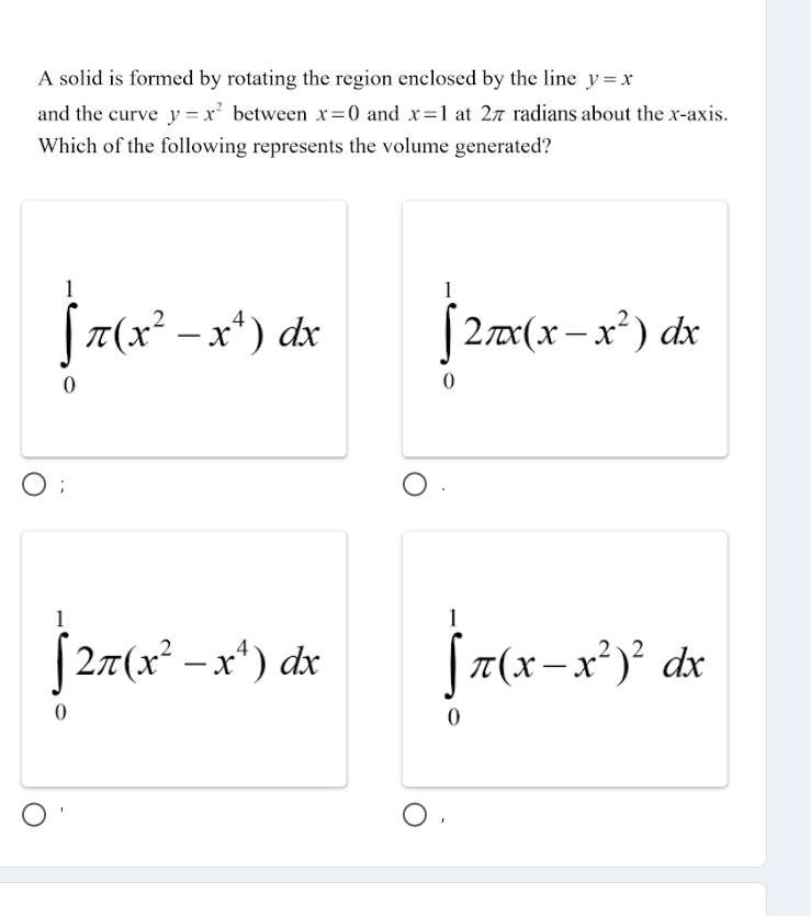 A solid is formed by rotating the region enclosed by the line y=x
and the curve y=x^2 between x=0 and x=1 at 2π radians about the x-axis.
Which of the following represents the volume generated?
∈tlimits _0^(1π (x^2)-x^4)dx ∈tlimits _0^(12π x(x-x^2))dx;
∈tlimits _0^(12π (x^2)-x^4)dx ∈tlimits _0^(1π (x-x^2))^2dx
1