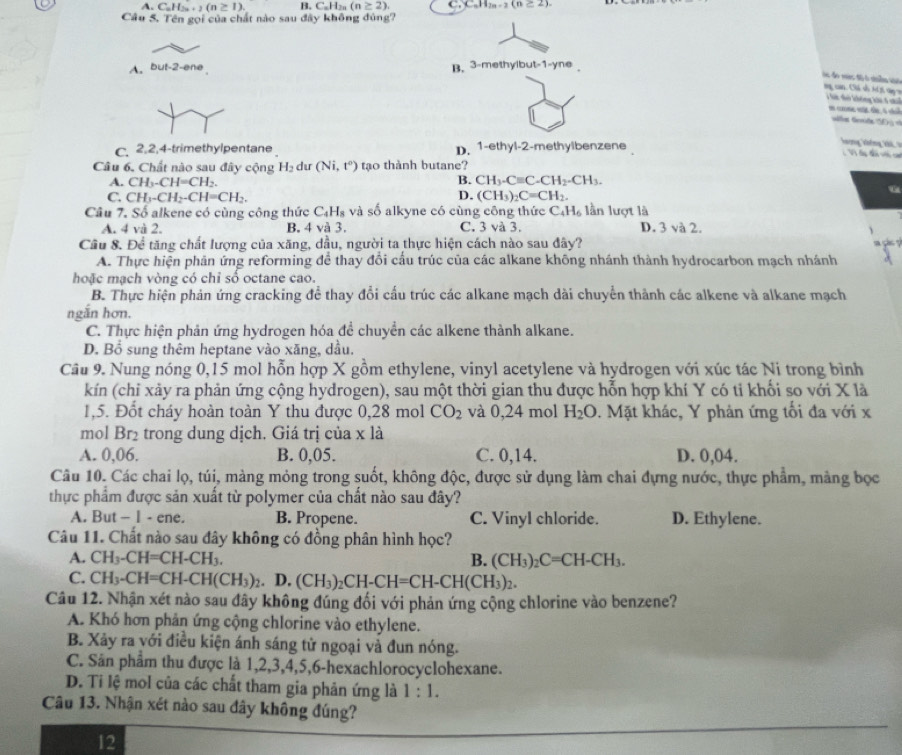 A. C_nH_2n+2(n≥ 1). B. C_nH_2n(n≥ 2), C_nH_2n-2(n≥ 2).
Câu 5. Tên gọi của chất nào sau đãy không đúng?
A. but-2-ene B. 3-methyibut t-1-yne
os do ves t6 é sínla são ng cao. Chế sỗ Aíti tay =  T i t không khi 5 c
e come  de, l t
uifs Gerods SE «
C. 2,2,4-trimethylpentane D. 1-ethyl-2-methylbenzene
hương không khi 
c V đặp đấn với ct
Câu 6. Chất nào sau đây cộng H_2 du (Ni,t^0) tạo thành butane?
B.
A. CH_3-CH=CH_2. CH_3-Cequiv C-CH_2-CH_3.
C. CH_3-CH_2-CH=CH_2. D. (CH_3)_2C=CH_2.
Câu 7. Số alkene có cùng công thức C_4H_8 và số alkyne có cùng công thức C_4H_6 lần lượt là
A. 4 và 2. B. 4 và 3. C. 3 và 3. D. 3 và 2.
Cầu 8. Để tăng chất lượng của xăng, dầu, người ta thực hiện cách nào sau đây?
A. Thực hiện phản ứng reforming để thay đổi cấu trúc của các alkane không nhánh thành hydrocarbon mạch nhánh
hoặc mạch vòng có chỉ số octane cao.
B. Thực hiện phản ứng cracking để thay đổi cấu trúc các alkane mạch dài chuyển thành các alkene và alkane mạch
ngăn hơn.
C. Thực hiện phản ứng hydrogen hóa đề chuyển các alkene thành alkane.
D. Bổ sung thêm heptane vào xăng, dầu.
Câu 9. Nung nóng 0,15 mol hỗn hợp X gồm ethylene, vinyl acetylene và hydrogen với xúc tác Ni trong bình
kín (chỉ xảy ra phản ứng cộng hydrogen), sau một thời gian thu được hỗn hợp khí Y có ti khối so với X là
1,5. Đốt cháy hoàn toàn Y thu được 0,28 mol CO_2 và 0,24 mol H_2O. Mặt khác, Y phản ứng tối đa với x
mol Br_2 trong dung dịch. Giá trị của x là
A. 0,06. B. 0,05. C. 0,14. D. 0,04.
Câu 10. Các chai lọ, túi, màng mỏng trong suốt, không độc, được sử dụng làm chai đựng nước, thực phẩm, mảng bọc
thực phẩm được sản xuất từ polymer của chất nào sau đây?
A. But - 1 - ene. B. Propene. C. Vinyl chloride. D. Ethylene.
Câu 11. Chất nào sau đây không có đồng phân hình học?
A. CH_3-CH=CH-CH_3. B. (CH_3)_2C=CH-CH_3.
C. CH_3-CH=CH-CH(CH_3)_2. D. (CH_3)_2CH-CH=CH-CH(CH_3)_2.
Câu 12. Nhận xét nào sau đây không đúng đối với phản ứng cộng chlorine vào benzene?
A. Khó hơn phản ứng cộng chlorine vào ethylene.
B. Xảy ra với điều kiện ánh sáng tử ngoại và đun nóng.
C. Sân phẩm thu được là 1,2,3,4,5,6-hexachlorocyclohexane.
D. Ti lệ mol của các chất tham gia phản ứng là 1:1.
Câu 13. Nhận xét nào sau đây không đúng?
12