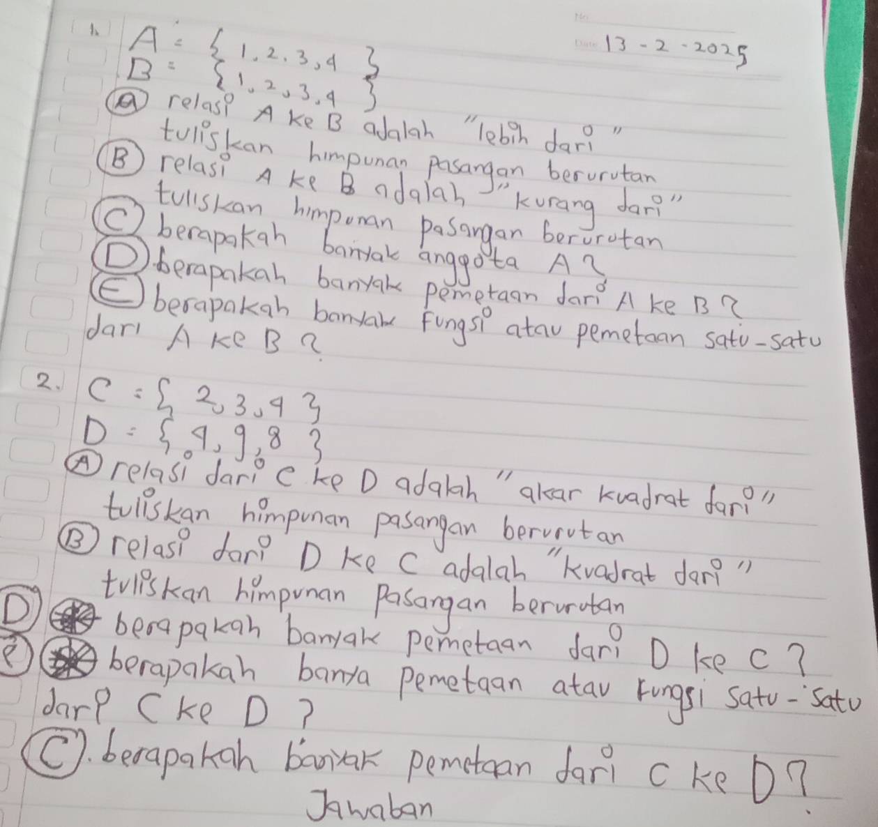 A= 1,2,3,4
_
13-2-2025
B= 1,2,3,4
⑤relas? A ke B adglah "lebih dar? " 
toliskan himpunan pasangan berurutan 
B) relas? A ke B adalah Kurang dar?" 
tullskan himpoman pasangan berurotan 
Cberapakan barrak anggota Ay 
() berapakan banyak pemetaan dari A ke B? 
(E berapakan banyale Fongsh atau pemetoan sato-satu 
dar A ke B ? 
2. C= 2,3,4
D= 4,9,8
④relasi darp c ke D adalah " alear kvadrat far
tolilskan himpunan pasangan berviutan 
⑤ relas? dar? D ke C adalah "Kvadrat dar? " 
D 
trliskan himpuman Pasangan berunutan 
benapakgn bamyak pemetan dar? D kec? 
berapakan banya pemetaan atav Fungsi Sato-`Satu 
darp Cke D? 
C. becapakan barrak pemetean dari ckeD? 
Jwaban