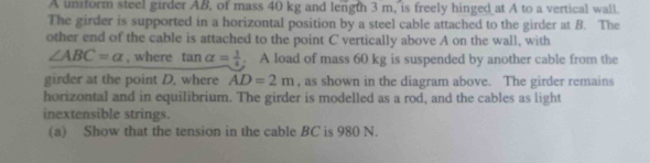 A unform steel girder AB, of mass 40 kg and length 3 m, is freely hinged at A to a vertical wall. 
The girder is supported in a horizontal position by a steel cable attached to the girder at B. The 
other end of the cable is attached to the point C vertically above A on the wall, with
∠ ABC=alpha , where tan alpha = 1/4 . A load of mass 60 kg is suspended by another cable from the 
girder at the point D, where AD=2m , as shown in the diagram above. The girder remains 
horizontal and in equilibrium. The girder is modelled as a rod, and the cables as light 
inextensible strings. 
(a) Show that the tension in the cable BC is 980 N.