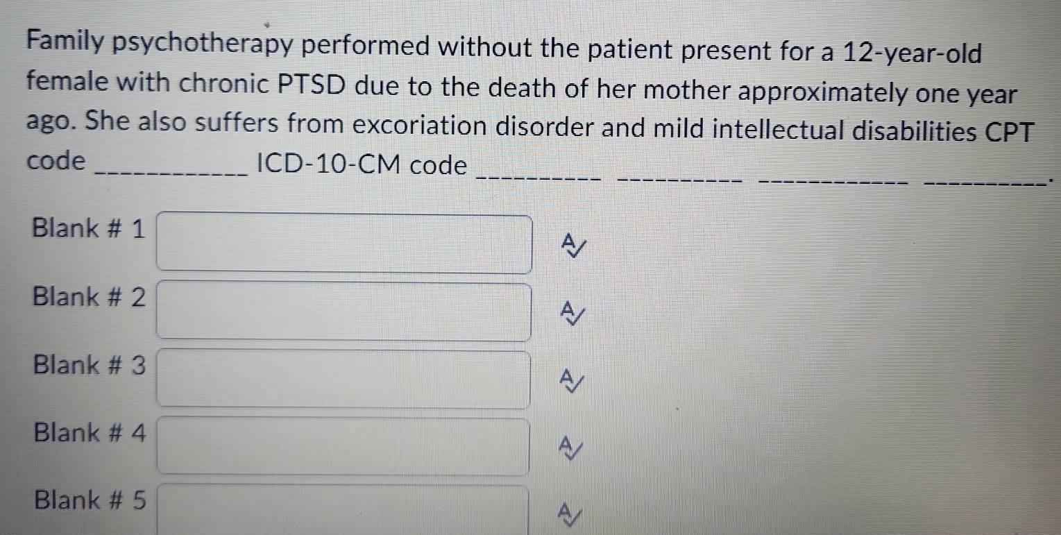 Family psychotherapy performed without the patient present for a 12-year-old
female with chronic PTSD due to the death of her mother approximately one year
ago. She also suffers from excoriation disorder and mild intellectual disabilities CPT 
__ 
_ 
code _ICD- 10-CM code 
Blank # 1 
A 
Blank # 2 
A 
Blank # 3 
A 
Blank # 4 
A 
Blank # 5