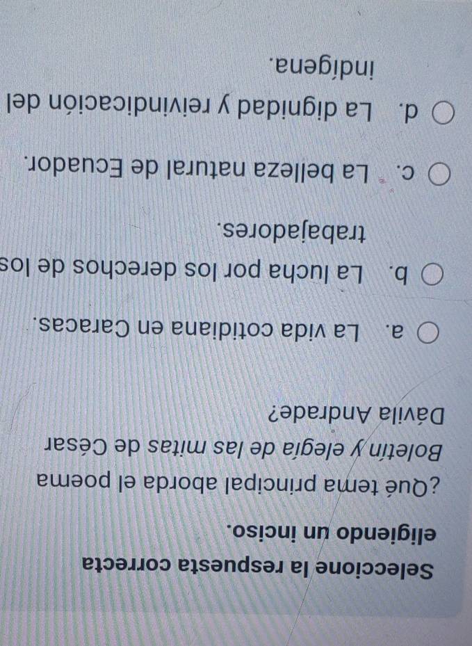 Seleccione la respuesta correcta
eligiendo un inciso.
¿Qué tema principal aborda el poema
Boletín y elegía de las mitas de César
Dávila Andrade?
a. La vida cotidiana en Caracas.
b. La lucha por los derechos de los
trabajadores.
c. * La belleza natural de Ecuador.
d. La dignidad y reivindicación del
indígena.