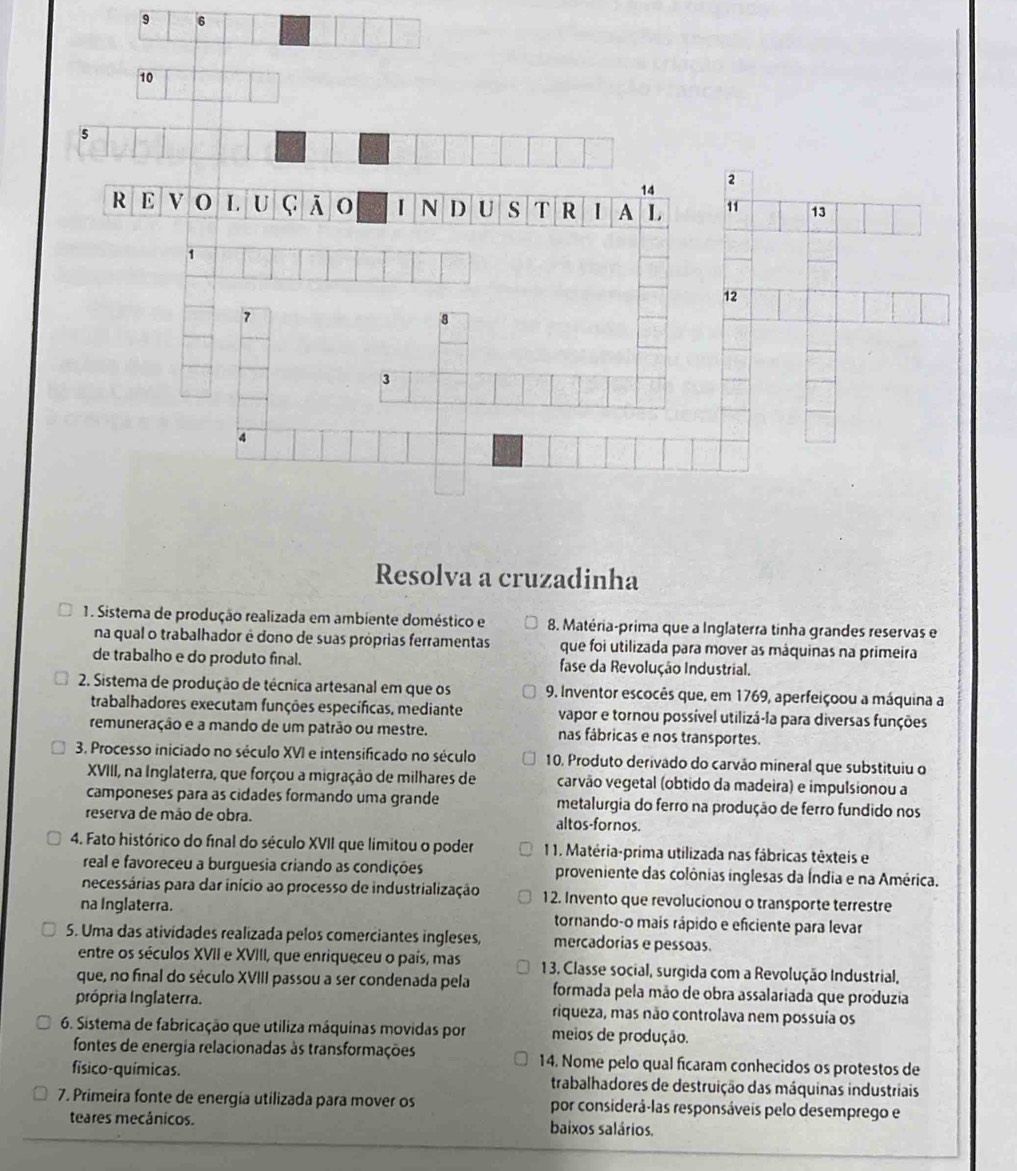 9 6
10
5
2
14
R E V O L U C O N D U s T R I A L 11 13
1
12
7
8
3
4
Resolva a cruzadinha
1. Sistema de produção realizada em ambiente doméstico e 8. Matéria-prima que a Inglaterra tinha grandes reservas e
na qual o trabalhador é dono de suas próprias ferramentas que foi utilizada para mover as máquinas na primeira
de trabalho e do produto final. fase da Revolução Industrial.
2. Sistema de produção de técnica artesanal em que os 9. Inventor escocês que, em 1769, aperfeiçoou a máquina a
trabalhadores executam funções específicas, mediante vapor e tornou possível utilizá-la para diversas funções
remuneração e a mando de um patrão ou mestre. nas fábricas e nos transportes.
3. Processo iniciado no século XVI e intensificado no século 10, Produto derivado do carvão mineral que substituiu o
XVIII, na Inglaterra, que forçou a migração de milhares de carvão vegetal (obtido da madeira) e impulsionou a
camponeses para as cidades formando uma grande metalurgia do ferro na produção de ferro fundido nos
reserva de mão de obra. altos-fornos.
4. Fato histórico do final do século XVII que límitou o poder 1 1. Matéria-prima utilizada nas fábricas têxteis e
real e favoreceu a burguesia criando as condições proveniente das colônias inglesas da Índia e na América.
necessárias para dar início ao processo de industrialização 1 2. Invento que revolucionou o transporte terrestre
na Inglaterra. tornando-o mais rápido e eficiente para levar
5. Uma das atividades realizada pelos comerciantes ingleses, mercadorias e pessoas.
entre os séculos XVII e XVIII, que enriqueceu o país, mas 1 3. Classe social, surgida com a Revolução Industrial,
que, no final do século XVIII passou a ser condenada pela formada pela mão de obra assalariada que produzia
própria Inglaterra. riqueza, mas não controlava nem possuía os
6. Sistema de fabricação que utiliza máquinas movidas por meios de produção.
fontes de energia relacionadas às transformações 14. Nome pelo qual ficaram conhecidos os protestos de
físico-químicas. trabalhadores de destruição das máquinas industriais
7. Primeira fonte de energia utilizada para mover os por considerá-las responsáveis pelo desemprego e
teares mecánicos. baixos salários.