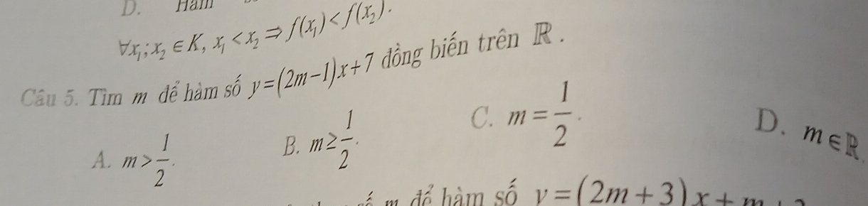 forall x_1; x_2∈ K, x_1 . 
Câu 5. Tìm mô để hàm số y=(2m-1)x+7 đồng biến trên R.
C. m= 1/2 ·
D.
A. m> 1/2 .
B. m≥  1/2 . m∈ R
m để hàm số v=(2m+3)x+m