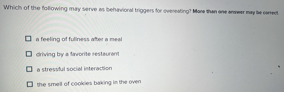 Which of the following may serve as behavioral triggers for overeating? More than one answer may be correct.
a feeling of fullness after a meal
driving by a favorite restaurant
a stressful social interaction
the smell of cookies baking in the oven