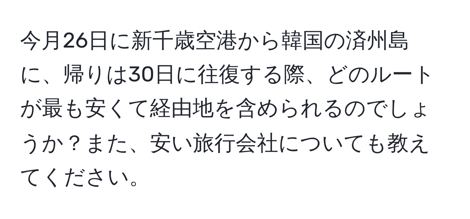 今月26日に新千歳空港から韓国の済州島に、帰りは30日に往復する際、どのルートが最も安くて経由地を含められるのでしょうか？また、安い旅行会社についても教えてください。