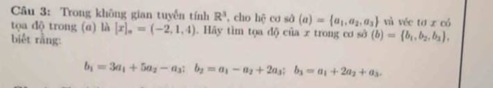 Trong không gian tuyến tính R^3 , cho hệ cơ sở (a)= a_1,a_2,a_3 và véc tơ x có 
tọa độ trong (a) là [x]_a=(-2,1,4). Hãy tìm tọa độ của x trong cơ sở (b)= b_1,b_2,b_3 , 
biết rằng:
b_1=3a_1+5a_2-a_3; b_2=a_1-a_2+2a_3; b_3=a_1+2a_2+a_3.