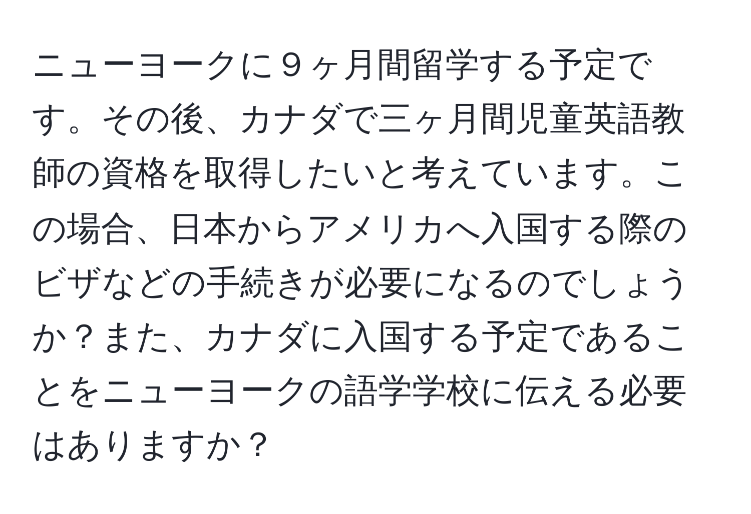 ニューヨークに９ヶ月間留学する予定です。その後、カナダで三ヶ月間児童英語教師の資格を取得したいと考えています。この場合、日本からアメリカへ入国する際のビザなどの手続きが必要になるのでしょうか？また、カナダに入国する予定であることをニューヨークの語学学校に伝える必要はありますか？