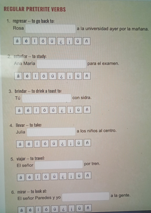 REGULAR PRETERITE VERBS 
1. regresar -- to go back to: 
Rosa a la universidad ayer por la mañana. 
á é í ó ú i i ü 
2. estudiar -- to study: 
Ana María para el examen. 
á é í ó ú i i ü 
3. brindar -- to drink a toast to: 
Tú con sidra. 
á é í ó ú i i ü - 
4. llevar -- to take: 
Julia a los niños al centro. 
á é í ó ú i i ü - 
5. viajar -- to travel: 
El señor por tren. 
á é í ó ú i i ü - 
6. mirar -- to look at: 
El señor Paredes y yo a la gente. 
á é í ó ú i ü -