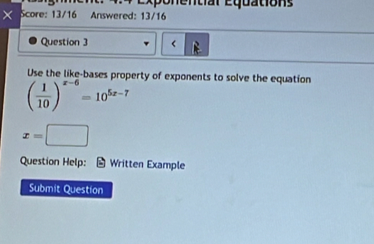 nt l E qu atio s 
× Score: 13/16 Answered: 13/16 
Question 3 < 
Use the like-bases property of exponents to solve the equation
( 1/10 )^x-6=10^(5x-7)
x=□
Question Help: Written Example 
Submit Question