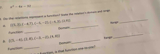 x^2-4x-32. Do the relations represent a function? State the relation's domain and range. 
a.  (5,3),(-4,7),(-5,-2),(-4,3),(2,9) _ 
Range: 
_ 
_ 
Domain: 
_ 
Function: 
b.  (5,-4),(2,8),(-3,-2),(4,8) _ 
Range: 
Function:_ Domain: 
fu t on on e to one