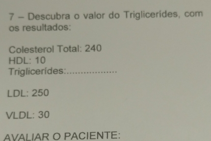 Descubra o valor do Triglicerídes, com 
os resultados: 
Colesterol Total: 240
HDL: 10
Triglicerídes:_ 
LDL: 250
VLDL: 30
AVALIAR O PACIENTE: