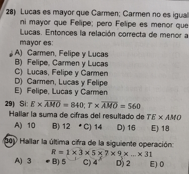 Lucas es mayor que Carmen; Carmen no es igual
ni mayor que Felipe; pero Felipe es menor que
Lucas. Entonces la relación correcta de menor a
mayor es:
A) Carmen, Felipe y Lucas
B) Felipe, Carmen y Lucas
C) Lucas, Felipe y Carmen
D) Carmen, Lucas y Felipe
E) Felipe, Lucas y Carmen
29) Si: E* overline AMO=840; T* overline AMO=560
Hallar la suma de cifras del resultado de TE* AMO
A) 10 B) 12 C) 14 D) 16 E) 18
30) Hallar la última cifra de la siguiente operación:
R=1* 3* 5* 7* 9* ...* 31
A) 3 B) 5 C) 4 ? D) 2 E) 0