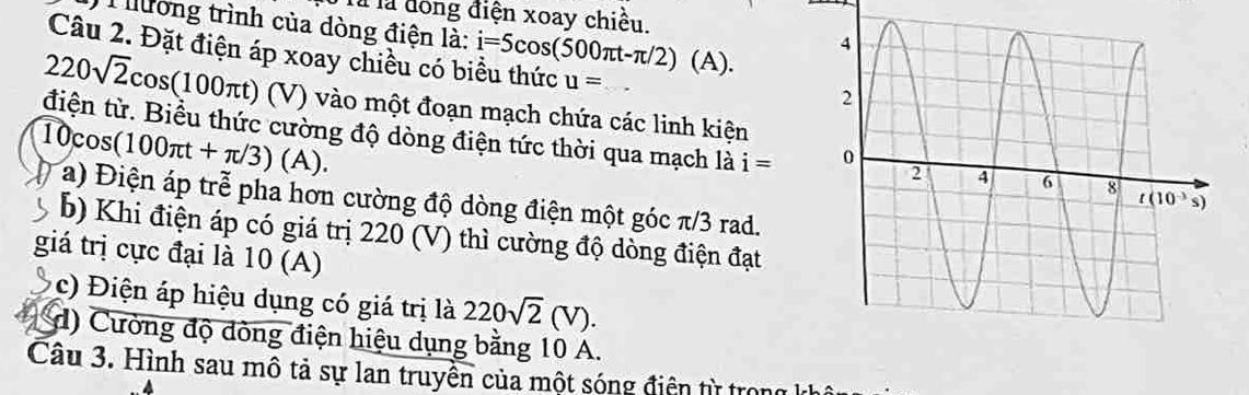 Tà là đồng điện xoay chiều.
T ương trình của dòng điện là: i=5cos (500π t-π /2)(A).
Câu 2. Đặt điện áp xoay chiều có biểu thức u=
220sqrt(2)cos (100π t) (V) vào một đoạn mạch chứa các linh kiện
10cos (100π t+π /3)(A).
điện từ. Biểu thức cường độ dòng điện tức thời qua mạch là i=
a) Điện áp trễ pha hơn cường độ dòng điện một góc π/3 rad.
b) Khi điện áp có giá trị 220 (V) thì cường độ dòng điện đạt
giá trị cực đại là 10 (A)
c) Điện áp hiệu dụng có giá trị là 220sqrt(2)(V).
d) Cường độ đòng điện hiệu dụng bằng 10 A.
Câu 3. Hình sau mô tả sự lan truyền của một sóng điện từ trong