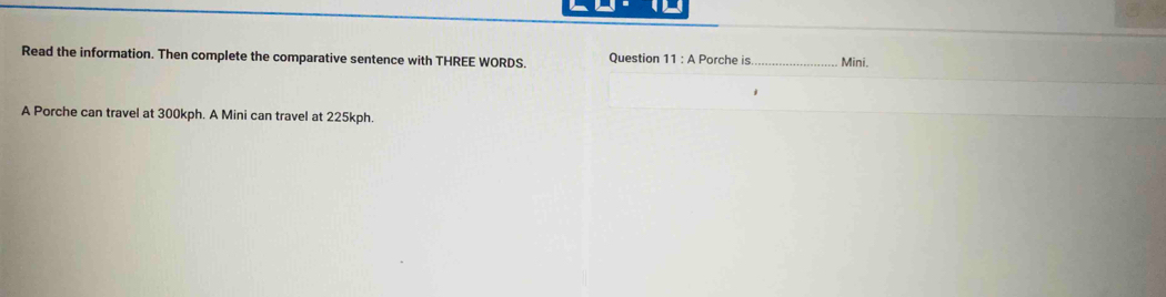 Read the information. Then complete the comparative sentence with THREE WORDS. Question 11 : A Porche is_ Mini. 
A Porche can travel at 300kph. A Mini can travel at 225kph.