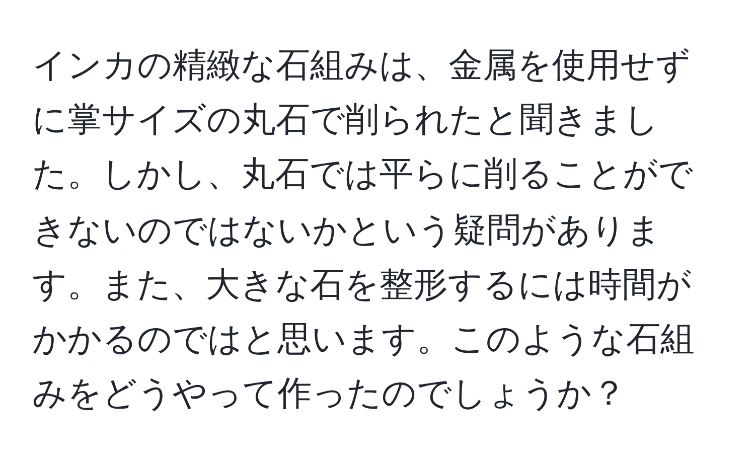 インカの精緻な石組みは、金属を使用せずに掌サイズの丸石で削られたと聞きました。しかし、丸石では平らに削ることができないのではないかという疑問があります。また、大きな石を整形するには時間がかかるのではと思います。このような石組みをどうやって作ったのでしょうか？