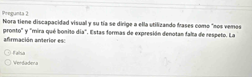 Pregunta 2
Nora tiene discapacidad visual y su tía se dirige a ella utilizando frases como “nos vemos
pronto" y "mira qué bonito día". Estas formas de expresión denotan falta de respeto. La
afirmación anterior es:
-Falsa
Verdadera