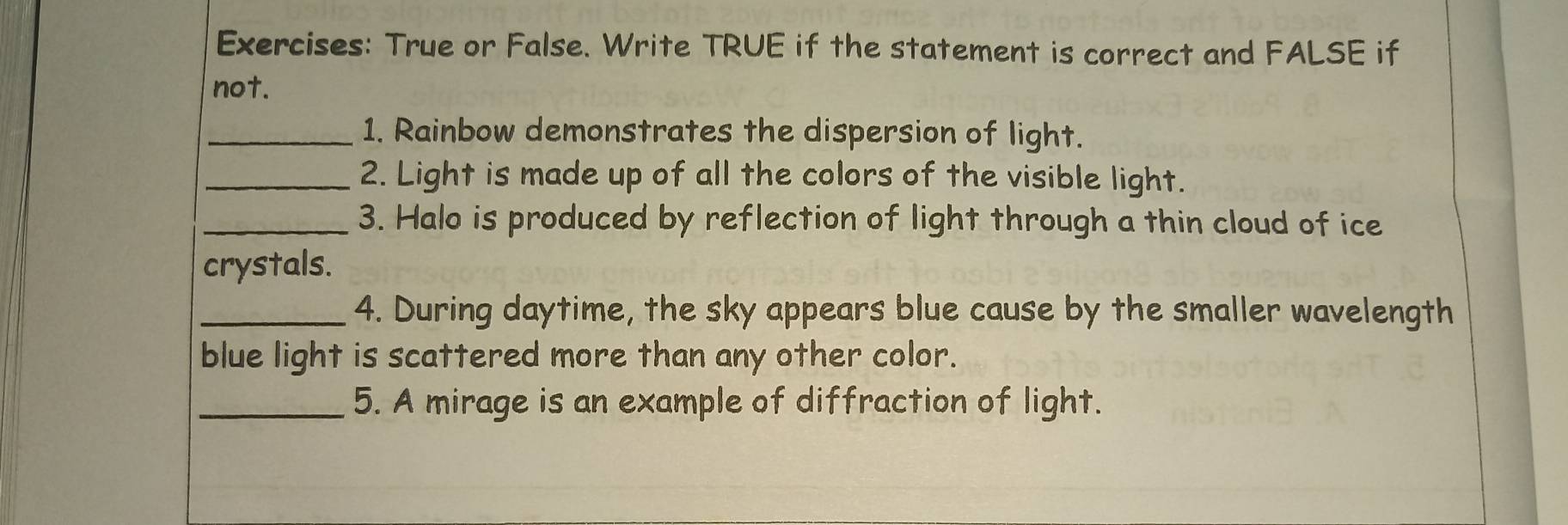 True or False. Write TRUE if the statement is correct and FALSE if 
not. 
_1. Rainbow demonstrates the dispersion of light. 
_2. Light is made up of all the colors of the visible light. 
_3. Halo is produced by reflection of light through a thin cloud of ice 
crystals. 
_4. During daytime, the sky appears blue cause by the smaller wavelength 
blue light is scattered more than any other color. 
_5. A mirage is an example of diffraction of light.