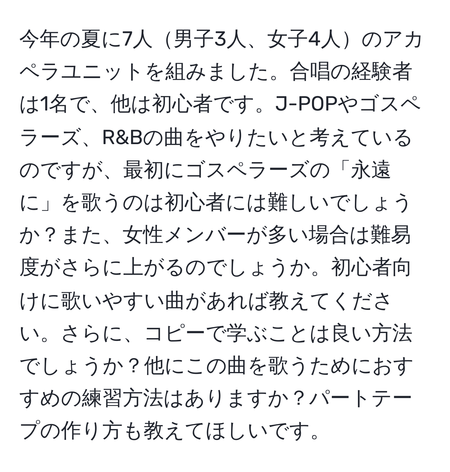 今年の夏に7人男子3人、女子4人のアカペラユニットを組みました。合唱の経験者は1名で、他は初心者です。J-POPやゴスペラーズ、R&Bの曲をやりたいと考えているのですが、最初にゴスペラーズの「永遠に」を歌うのは初心者には難しいでしょうか？また、女性メンバーが多い場合は難易度がさらに上がるのでしょうか。初心者向けに歌いやすい曲があれば教えてください。さらに、コピーで学ぶことは良い方法でしょうか？他にこの曲を歌うためにおすすめの練習方法はありますか？パートテープの作り方も教えてほしいです。