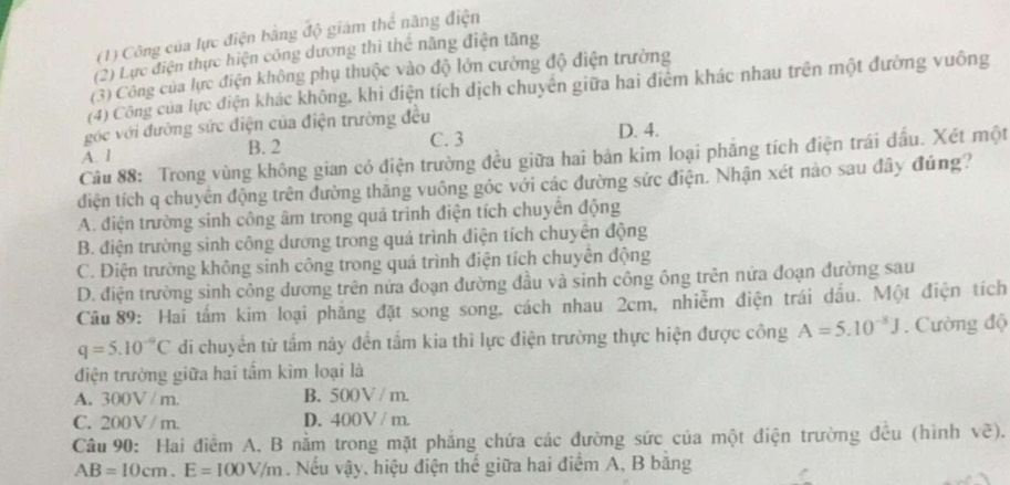 (1) Công của lực điện bằng độ giám thể năng điện
(2) Lực điện thực hiện công dương thi thế năng điện tăng
(3) Công của lực điện không phụ thuộc vào độ lớn cường độ điện trường
(4) Công của lực điện khác không, khi điện tích dịch chuyển giữa hai điểm khác nhau trên một đường vuông
góc với đường sức điện của điện trường đều
C. 3 D. 4.
A. 1 B. 2
Câu 88: Trong vùng không gian có điện trường đều giữa hai bản kim loại phẳng tích điện trái đầu. Xét một
diện tích q chuyên động trên đường thắng vuông góc với các đường sức điện. Nhận xét nào sau đây đúng?
A. điện trường sinh công âm trong quả trình điện tích chuyên động
B. điện trường sinh công dương trong quá trình điện tích chuyên động
C. Điện trường không sinh công trong quá trình điện tích chuyên động
D. điện trường sinh công dương trên nửa đoạn đường đầu và sinh công ông trên nửa đoạn đường sau
Câu 89: Hai tấm kim loại phẳng đặt song song, cách nhau 2cm, nhiễm điện trái dấu. Một điện tích
q=5.10^(-9)C di chuyển từ tấm này đến tầm kia thì lực điện trường thực hiện được công A=5.10^(-8)J. Cường độ
điện trường giữa hai tấm kim loại là
A. 300V / m. B. 500V / m.
C. 200V / m. D. 400V / m.
Câu 90: Hai điểm A, B nằm trong mặt phẳng chứa các đường sức của một điện trường đều (hình voverline e).
AB=10cm.E=100V/m. Nếu vậy, hiệu điện thế giữa hai điểm A, B băng